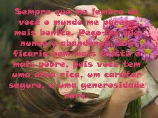Sempre que me lembro de
  você o mundo me parece
 mais bonito. Peço-lhe que
  nunca o abandones. Ele
 ficaria bem mais triste e
 mais pobre, pois você tem
 uma alma rica, um caráter
seguro, e uma generosidade
           rara.
 