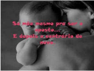 Só mãe mesmo pra ser o
       oposto...
E depois o contrário de
         novo.
 