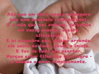 Até que um dia a gente se depara
 com uma ausência insuportável:
É a mãe que vai embora, deixando
     um vazio enorme, escuro,
            silencioso.
E aí descobre que, mesmo errando,
ela sabia de tudo, desde o início.
    E fez de tudo pra acertar.
Porque criar filho não tem regra -
  é doação e amor simplesmente.
 