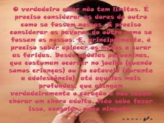 O verdadeiro amor não tem limites. É
  preciso considerar as dores do outro
    como se fossem nossas. É preciso
considerar os pavores do outro como se
 fossem os nossos. E, principalmente, é
preciso saber aplacar os medos e curar
 as feridas. Desde aquelas pequeninas,
que costumam ocorrer no joelho (quando
somos crianças) ou no cotovelo (durante
    a adolescência), até aquelas mais
         profundas, que atingem
verdadeiramente o coração e nos fazem
chorar um choro adulto. Mãe sabe fazer
      isso, consolar, como ninguém.
 