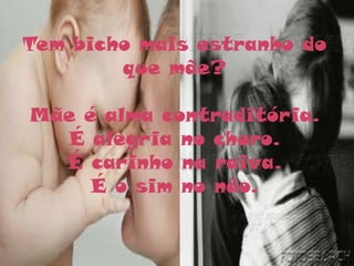 Tem bicho mais estranho do
        que mãe?

Mãe é alma contraditória.
  É alegria no choro.
  É carinho na raiva.
     É o sim no não.
 