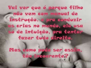 Vai ver que é porque filho
  não vem com manual de
instrução. e pra conduzir
as crias no mundo, ela usa
só de intuição, pra tentar
    fazer tudo direito.

Mas como pode ser assim,
    tão incoerente?
 