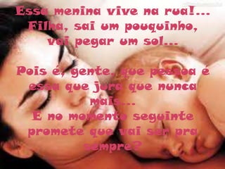 Essa menina vive na rua!...
 Filha, sai um pouquinho,
    vai pegar um sol...

Pois é, gente, que pessoa é
 essa que jura que nunca
           mais...
  E no momento seguinte
 promete que vai ser pra
          sempre?
 