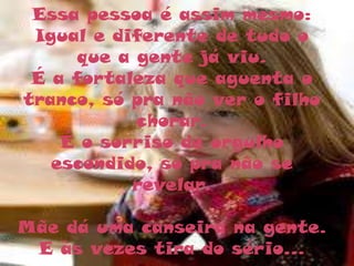 Essa pessoa é assim mesmo:
 Igual e diferente de tudo o
     que a gente já viu.
 É a fortaleza que aguenta o
tranco, só pra não ver o filho
           chorar.
    É o sorriso de orgulho
   escondido, só pra não se
           revelar.

Mãe dá uma canseira na gente.
 E às vezes tira do sério...
 