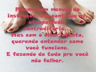 Mesmo sem manual de
instrução, ela continua aí,
        atrapalhada,
      contraditória...
 Mas com o olhar atento,
  querendo entender como
       você funciona.
E fazendo de tudo pra você
         não falhar.
 