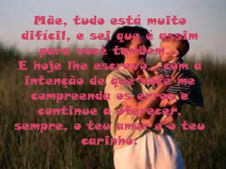 Mãe, tudo está muito
 difícil, e sei que é assim
    para você também...
E hoje lhe escrevo , com a
 intenção de que você me
  compreenda os erros e
   continue a oferecer,
sempre, o teu amor e o teu
           carinho.
 