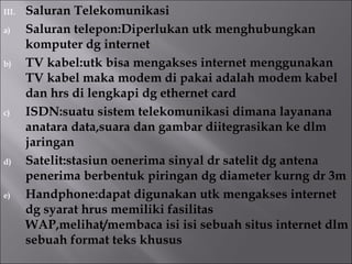 III.   Saluran Telekomunikasi
a)     Saluran telepon:Diperlukan utk menghubungkan
       komputer dg internet
b)     TV kabel:utk bisa mengakses internet menggunakan
       TV kabel maka modem di pakai adalah modem kabel
       dan hrs di lengkapi dg ethernet card
c)     ISDN:suatu sistem telekomunikasi dimana layanana
       anatara data,suara dan gambar diitegrasikan ke dlm
       jaringan
d)     Satelit:stasiun oenerima sinyal dr satelit dg antena
       penerima berbentuk piringan dg diameter kurng dr 3m
e)     Handphone:dapat digunakan utk mengakses internet
       dg syarat hrus memiliki fasilitas
       WAP,melihat/membaca isi isi sebuah situs internet dlm
       sebuah format teks khusus
 