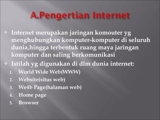    Internet merupakan jaringan komouter yg
    menghubungkan komputer-komputer di seluruh
    dunia,hingga terbentuk ruang maya jaringan
    komputer dan saling berkomunikasi
   Istilah yg digunakan di dlm dunia internet:
    1.   World Wide Web(WWW)
    2.   Website(situs web)
    3.   We4b Page(halaman web)
    4.   Home page
    5.   Browser
 