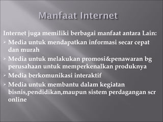 Internet juga memiliki berbagai manfaat antara Lain:
 Media untuk mendapatkan informasi secar cepat

  dan murah
 Media untuk melakukan promosi&penawaran bg

  perusahaan untuk memperkenalkan produknya
 Media berkomunikasi interaktif

 Media untuk membantu dalam kegiatan

  bisnis,pendidikan,maupun sistem perdagangan scr
  online
 