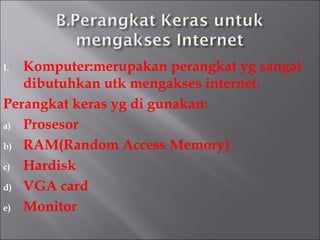I. Komputer:merupakan perangkat yg sangat
   dibutuhkan utk mengakses internet.
Perangkat keras yg di gunakan:
a) Prosesor

b) RAM(Random Access Memory)

c) Hardisk

d) VGA card

e) Monitor
 
