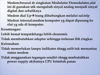 II. Modem:berasal dr singkatan Modulator Demodulator,alat
    ini di gunakan utk mengubah sinyal analog menjadi sinyal
    digital dan sebaliknya
a)  Modem dial Uplsung dihubungkan melalui sal.telp
   Modem internal:modem komputer yg dapat dipasang ke
    slot yg ada di komputer.
Keuntungan:
Lebih hemat tempat&harga lebih ekonomis
Tidak membutuhkan adaptor sehingga terkesan lbh ringkas
Kelemahan:
Tidak memerlukan lampu indikator shngg sulit tuk memantau
    status modem
Tidak mnggunakan tegangan sendiri shngg mmbutuhkan
    power supply akibatnya CPU brtmbah panas
 