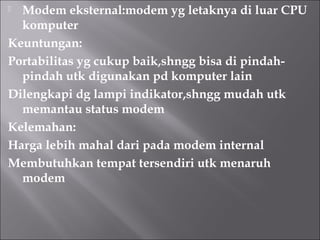  Modem eksternal:modem yg letaknya di luar CPU
  komputer
Keuntungan:
Portabilitas yg cukup baik,shngg bisa di pindah-
  pindah utk digunakan pd komputer lain
Dilengkapi dg lampi indikator,shngg mudah utk
  memantau status modem
Kelemahan:
Harga lebih mahal dari pada modem internal
Membutuhkan tempat tersendiri utk menaruh
  modem
 