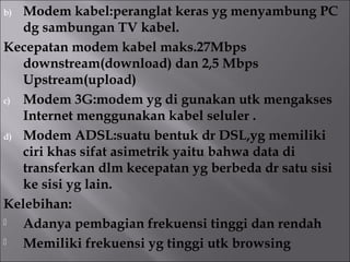 b) Modem kabel:peranglat keras yg menyambung PC
   dg sambungan TV kabel.
Kecepatan modem kabel maks.27Mbps
   downstream(download) dan 2,5 Mbps
   Upstream(upload)
c) Modem 3G:modem yg di gunakan utk mengakses
   Internet menggunakan kabel seluler .
d) Modem ADSL:suatu bentuk dr DSL,yg memiliki
   ciri khas sifat asimetrik yaitu bahwa data di
   transferkan dlm kecepatan yg berbeda dr satu sisi
   ke sisi yg lain.
Kelebihan:
  Adanya pembagian frekuensi tinggi dan rendah
  Memiliki frekuensi yg tinggi utk browsing
 