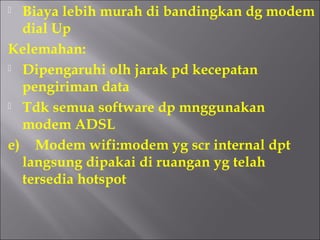  Biaya lebih murah di bandingkan dg modem
  dial Up
Kelemahan:
 Dipengaruhi olh jarak pd kecepatan

  pengiriman data
 Tdk semua software dp mnggunakan

  modem ADSL
e) Modem wifi:modem yg scr internal dpt
  langsung dipakai di ruangan yg telah
  tersedia hotspot
 