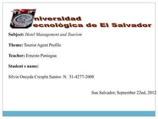 Subject: Hotel Management and Tourism

Theme: Tourist Agent Profile

Teacher: Ernesto Paniagua

Student s name:

Silvia Oneyda Crespín Santos N 31-4277-2008


                                         San Salvador, September 22nd, 2012
 