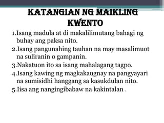 KATANGIAN NG MAIKLING
KWENTO
1.Isang madula at di makalilimutang bahagi ng
buhay ang paksa nito.
2.Isang pangunahing tauhan na may masalimuot
na suliranin o gampanin.
3.Nakatuon ito sa isang mahalagang tagpo.
4.Isang kawing ng magkakaugnay na pangyayari
na sumisidhi hanggang sa kasukdulan nito.
5.Iisa ang nangingibabaw na kakintalan .
 