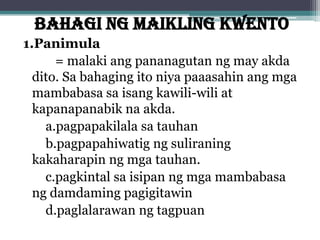BAHAGI NG MAIKLING KWENTO
1.Panimula
= malaki ang pananagutan ng may akda
dito. Sa bahaging ito niya paaasahin ang mga
mambabasa sa isang kawili-wili at
kapanapanabik na akda.
a.pagpapakilala sa tauhan
b.pagpapahiwatig ng suliraning
kakaharapin ng mga tauhan.
c.pagkintal sa isipan ng mga mambabasa
ng damdaming pagigitawin
d.paglalarawan ng tagpuan
 