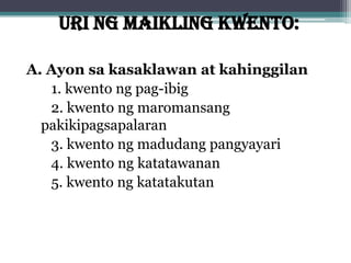 URI NG MAIKLING KWENTO:
A. Ayon sa kasaklawan at kahinggilan
1. kwento ng pag-ibig
2. kwento ng maromansang
pakikipagsapalaran
3. kwento ng madudang pangyayari
4. kwento ng katatawanan
5. kwento ng katatakutan
 
