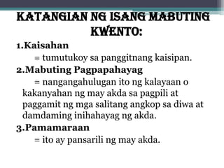 KATANGIAN NG ISANG MABUTING
KWENTO:
1.Kaisahan
= tumutukoy sa panggitnang kaisipan.
2.Mabuting Pagpapahayag
= nangangahulugan ito ng kalayaan o
kakanyahan ng may akda sa pagpili at
paggamit ng mga salitang angkop sa diwa at
damdaming inihahayag ng akda.
3.Pamamaraan
= ito ay pansarili ng may akda.
 
