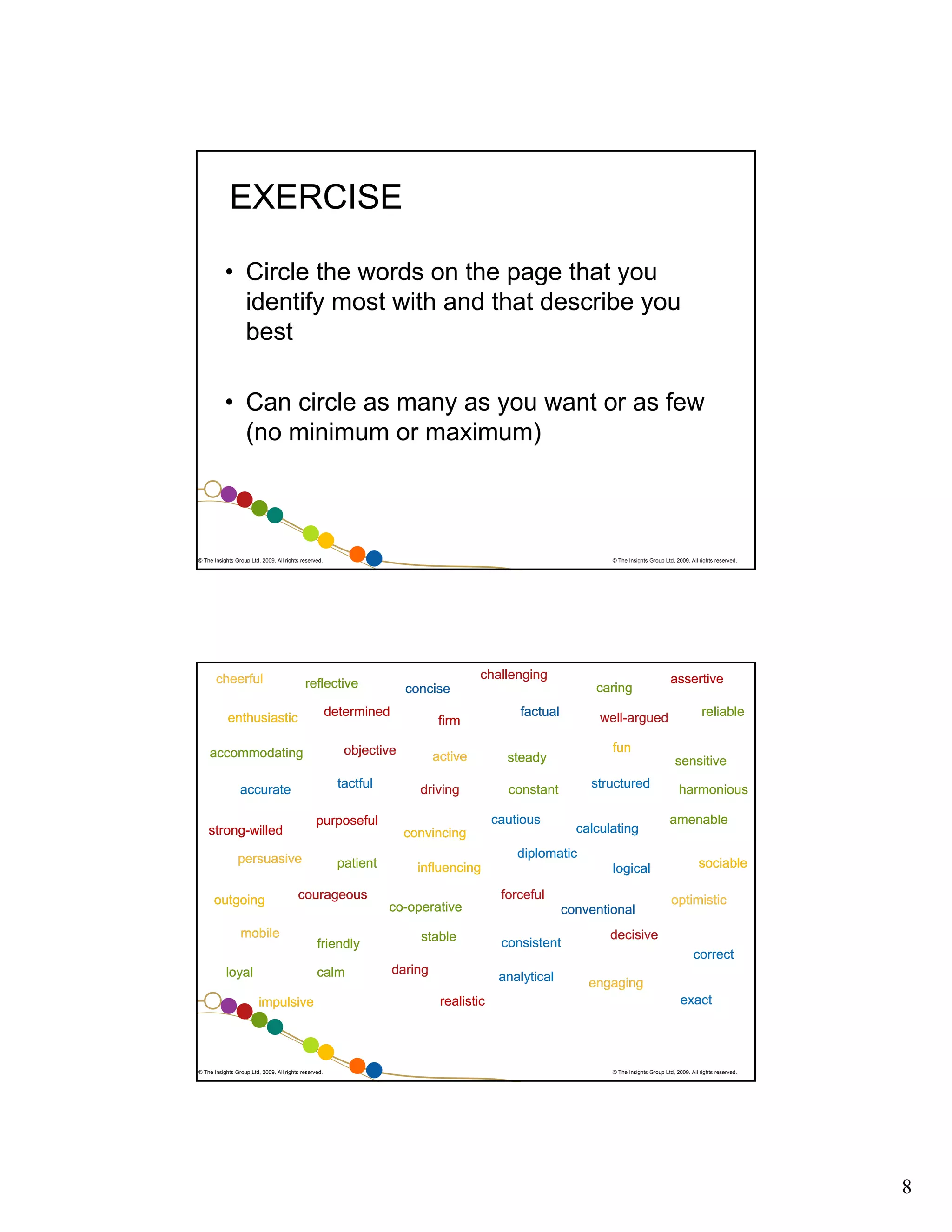 EXERCISE
• Circle the words on the page that you
identify most with and that describe you
best
• Can circle as many as you want or as few
(no minimum or maximum)

© The Insights Group Ltd, 2009. All rights reserved.

cheerful

challenging

reflective

firm

objective

accommodating

tactful

accurate

active
driving

factual

well-argued

patient

structured

constant

calculating

diplomatic
influencing

courageous

mobile
loyal

logical
forceful

co-operative
friendly
calm

impulsive

© The Insights Group Ltd, 2009. All rights reserved.

stable
daring

conventional
consistent
analytical

realistic

reliable

sensitive

convincing

persuasive

assertive

fun

steady

cautious

purposeful

strong-willed

caring

concise

determined

enthusiastic

outgoing

© The Insights Group Ltd, 2009. All rights reserved.

harmonious
amenable
sociable
optimistic

decisive
correct
engaging
exact

© The Insights Group Ltd, 2009. All rights reserved.

8

 