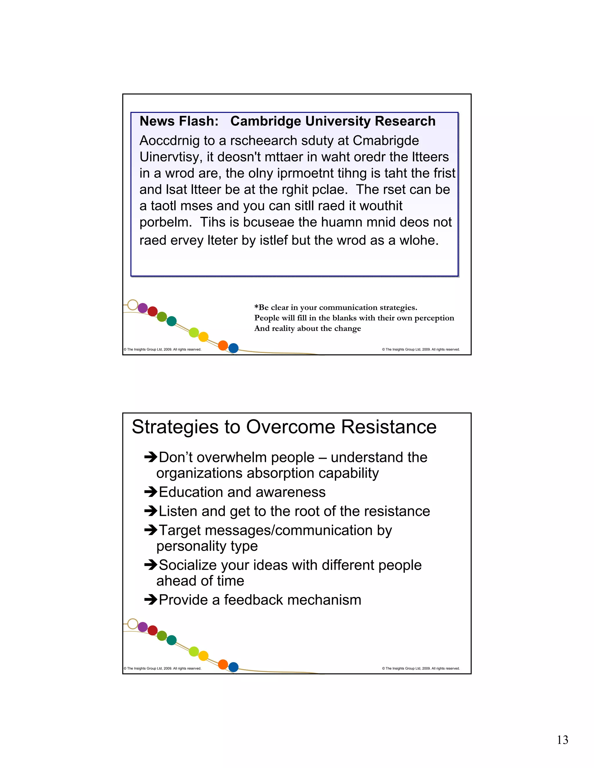 News Flash: Cambridge University Research
Aoccdrnig to a rscheearch sduty at Cmabrigde
Uinervtisy, it deosn't mttaer in waht oredr the ltteers
in a wrod are, the olny iprmoetnt tihng is taht the frist
and lsat ltteer be at the rghit pclae. The rset can be
a taotl mses and you can sitll raed it wouthit
porbelm. Tihs is bcuseae the huamn mnid deos not
raed ervey lteter by istlef but the wrod as a wlohe.

*Be clear in your communication strategies.
People will fill in the blanks with their own perception
And reality about the change
© The Insights Group Ltd, 2009. All rights reserved.

© The Insights Group Ltd, 2009. All rights reserved.

Strategies to Overcome Resistance
Don’t overwhelm people – understand the
organizations absorption capability
Education and awareness
Listen and get to the root of the resistance
Target messages/communication by
personality type
Socialize your ideas with different people
ahead of time
Provide a feedback mechanism

© The Insights Group Ltd, 2009. All rights reserved.

© The Insights Group Ltd, 2009. All rights reserved.

13

 