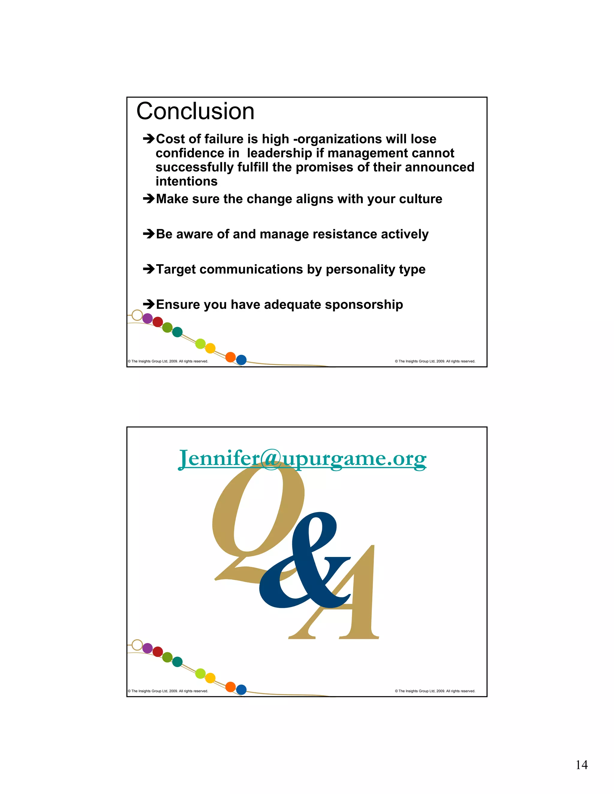 Conclusion
Cost of failure is high -organizations will lose
confidence in leadership if management cannot
successfully fulfill the promises of their announced
intentions
Make sure the change aligns with your culture
Be aware of and manage resistance actively
Target communications by personality type
Ensure you have adequate sponsorship

© The Insights Group Ltd, 2009. All rights reserved.

© The Insights Group Ltd, 2009. All rights reserved.

Jennifer@upurgame.org

© The Insights Group Ltd, 2009. All rights reserved.

© The Insights Group Ltd, 2009. All rights reserved.

14

 