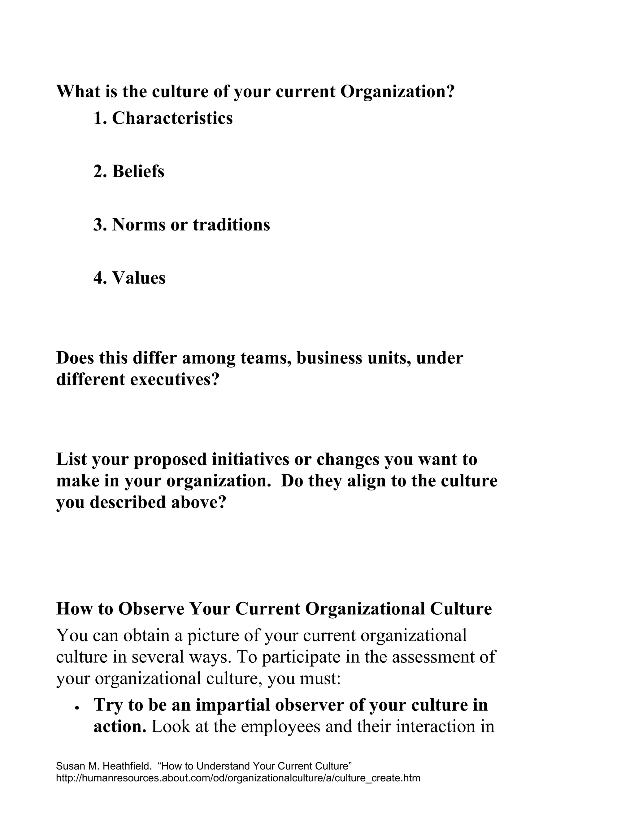 What is the culture of your current Organization?
1. Characteristics
2. Beliefs
3. Norms or traditions
4. Values

Does this differ among teams, business units, under
different executives?

List your proposed initiatives or changes you want to
make in your organization. Do they align to the culture
you described above?

How to Observe Your Current Organizational Culture
You can obtain a picture of your current organizational
culture in several ways. To participate in the assessment of
your organizational culture, you must:
• Try to be an impartial observer of your culture in
action. Look at the employees and their interaction in
Susan M. Heathfield. “How to Understand Your Current Culture”
http://humanresources.about.com/od/organizationalculture/a/culture_create.htm

 