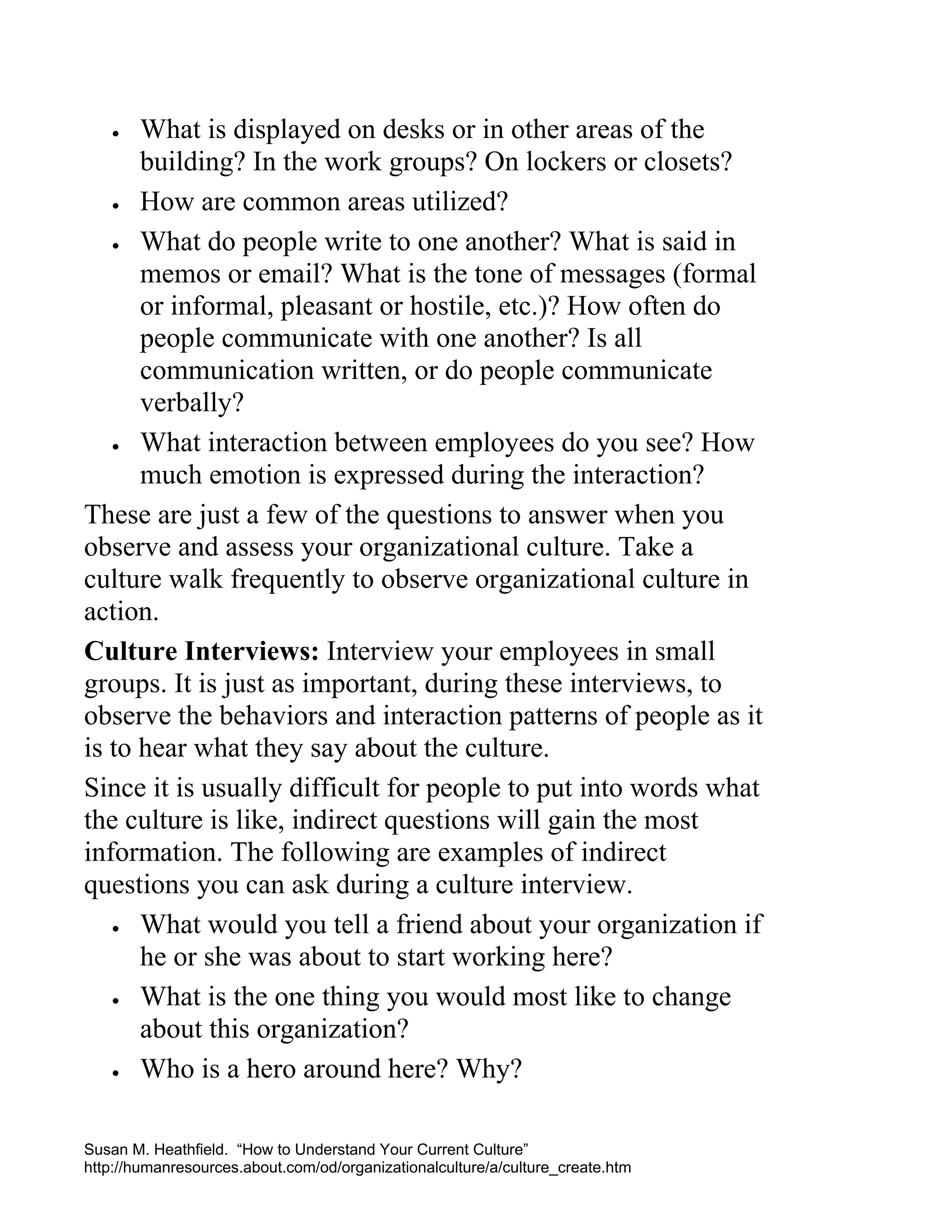 What is displayed on desks or in other areas of the
building? In the work groups? On lockers or closets?
• How are common areas utilized?
• What do people write to one another? What is said in
memos or email? What is the tone of messages (formal
or informal, pleasant or hostile, etc.)? How often do
people communicate with one another? Is all
communication written, or do people communicate
verbally?
• What interaction between employees do you see? How
much emotion is expressed during the interaction?
These are just a few of the questions to answer when you
observe and assess your organizational culture. Take a
culture walk frequently to observe organizational culture in
action.
Culture Interviews: Interview your employees in small
groups. It is just as important, during these interviews, to
observe the behaviors and interaction patterns of people as it
is to hear what they say about the culture.
Since it is usually difficult for people to put into words what
the culture is like, indirect questions will gain the most
information. The following are examples of indirect
questions you can ask during a culture interview.
• What would you tell a friend about your organization if
he or she was about to start working here?
• What is the one thing you would most like to change
about this organization?
• Who is a hero around here? Why?
•

Susan M. Heathfield. “How to Understand Your Current Culture”
http://humanresources.about.com/od/organizationalculture/a/culture_create.htm

 