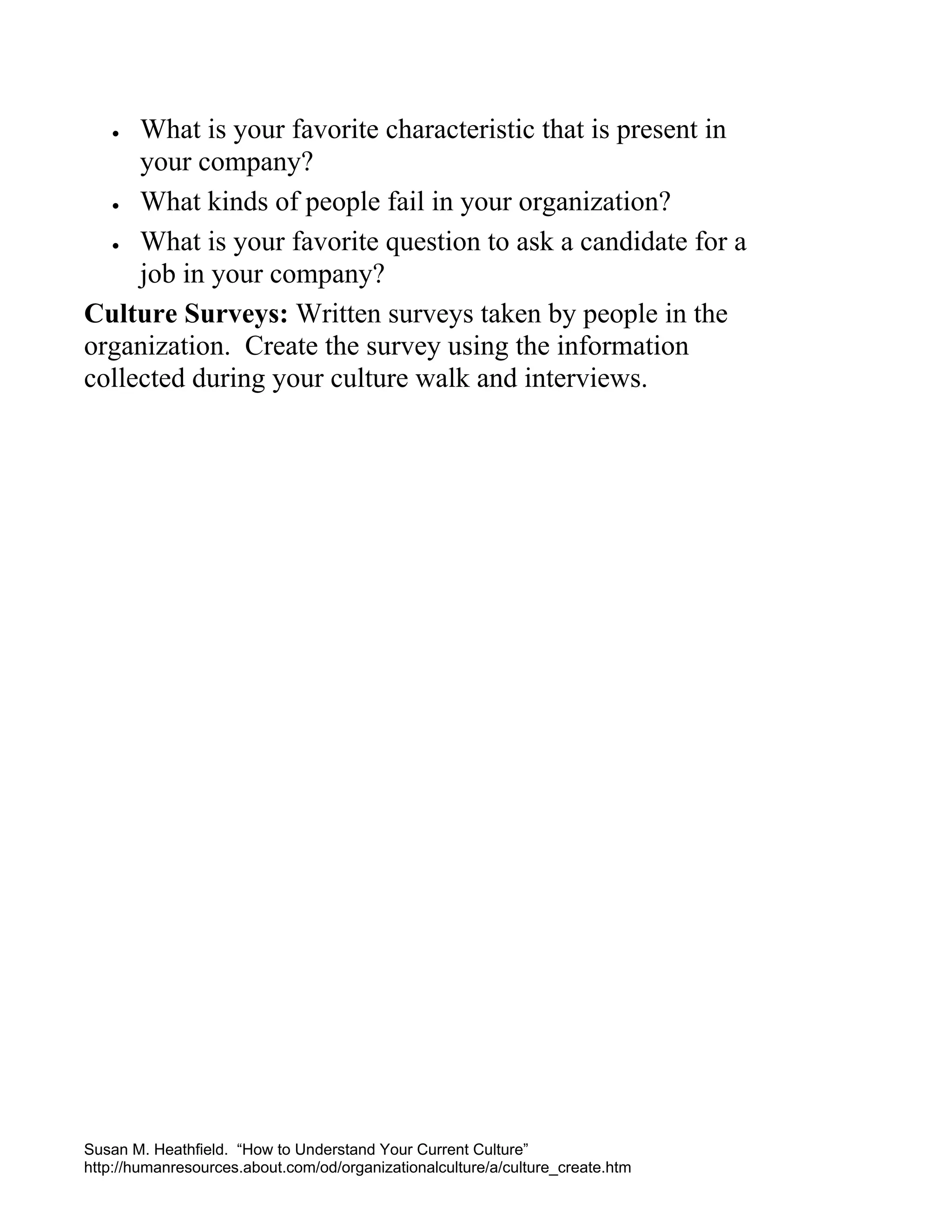 What is your favorite characteristic that is present in
your company?
• What kinds of people fail in your organization?
• What is your favorite question to ask a candidate for a
job in your company?
Culture Surveys: Written surveys taken by people in the
organization. Create the survey using the information
collected during your culture walk and interviews.
•

Susan M. Heathfield. “How to Understand Your Current Culture”
http://humanresources.about.com/od/organizationalculture/a/culture_create.htm

 
