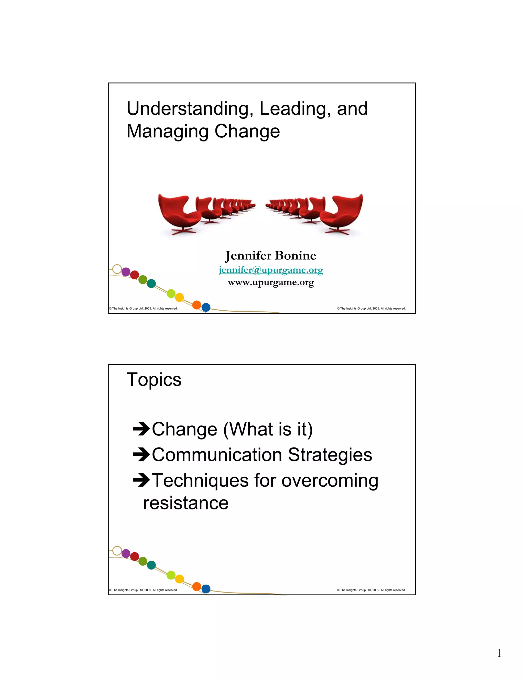 Understanding, Leading, and
Managing Change

Jennifer Bonine
jennifer@upurgame.org
www.upurgame.org
© The Insights Group Ltd, 2009. All rights reserved.

© The Insights Group Ltd, 2009. All rights reserved.

Topics
Change (What is it)
Communication Strategies
Techniques for overcoming
resistance

© The Insights Group Ltd, 2009. All rights reserved.

© The Insights Group Ltd, 2009. All rights reserved.

1

 