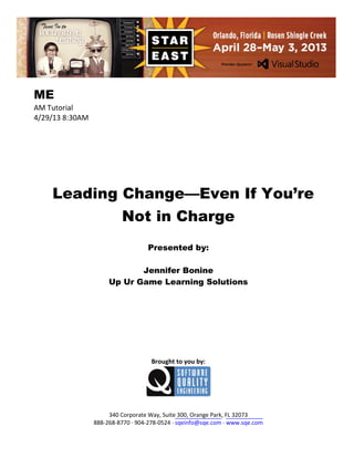 ME
AM Tutorial
4/29/13 8:30AM

Leading Change—Even If You’re
Not in Charge
Presented by:
Jennifer Bonine
Up Ur Game Learning Solutions

Brought to you by:

340 Corporate Way, Suite 300, Orange Park, FL 32073
888-268-8770 ∙ 904-278-0524 ∙ sqeinfo@sqe.com ∙ www.sqe.com

 