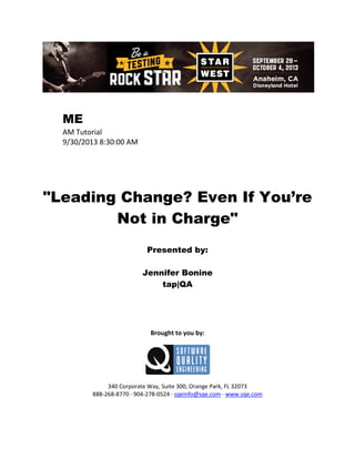 ME
AM Tutorial
9/30/2013 8:30:00 AM

"Leading Change? Even If You’re
Not in Charge"
Presented by:
Jennifer Bonine
tap|QA

Brought to you by:

340 Corporate Way, Suite 300, Orange Park, FL 32073
888-268-8770 ∙ 904-278-0524 ∙ sqeinfo@sqe.com ∙ www.sqe.com

 
