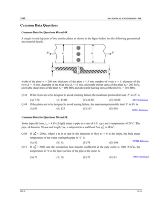 2013

MECHANICAL ENGINEERING - ME

Common Data Questions
Common Data for Questions 48 and 49:
A single riveted lap joint of two similar plates as shown in the figure below has the following geometrical
and material details.

P

w

P

w

t
t

width of the plate w = 200 mm, thickness of the plate t = 5 mm, number of rivets n = 3, diameter of the
rivet dr = 10 mm, diameter of the rivet hole dh = 11 mm, allowable tensile stress of the plate σp = 200 MPa,
allowable shear stress of the rivet σs = 100 MPa and allowable bearing stress of the rivet σc = 150 MPa.
Q.48

If the rivets are to be designed to avoid crushing failure, the maximum permissible load P in kN is
(A) 7.50

Q.49

(B) 15.00

(C) 22.50

(D) 30.00

NPTEL Reference

If the plates are to be designed to avoid tearing failure, the maximum permissible load P in kN is
(A) 83

(B) 125

(C) 167

(D) 501

NPTEL Reference

Common Data for Questions 50 and 51:
Water (specific heat, cp = 4.18 kJ/kgK) enters a pipe at a rate of 0.01 kg/s and a temperature of 20°C. The
′′
pipe, of diameter 50 mm and length 3 m, is subjected to a wall heat flux qW in W/m2:
Q.50

′′
If qW = 2500x, where x is in m and in the direction of flow (x = 0 at the inlet), the bulk mean
temperature of the water leaving the pipe in °C is
(A) 42

Q.51

(C) 74

(D) 104

NPTEL Reference

′′
If qW = 5000 and the convection heat transfer coefficient at the pipe outlet is 1000 W/m2K, the
temperature in °C at the inner surface of the pipe at the outlet is
(A) 71

ME-A

(B) 62

(B) 76

(C) 79

(D) 81

NPTEL Reference

10/16

 