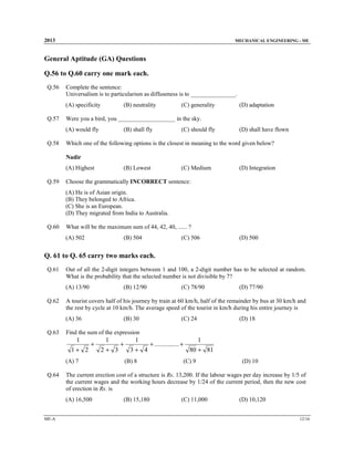 2013

MECHANICAL ENGINEERING - ME

General Aptitude (GA) Questions
Q.56 to Q.60 carry one mark each.
Q.56

Complete the sentence:
Universalism is to particularism as diffuseness is to _______________.
(A) specificity

Q.57

(B) neutrality

(D) adaptation

Were you a bird, you ___________________ in the sky.
(A) would fly

Q.58

(C) generality

(B) shall fly

(C) should fly

(D) shall have flown

Which one of the following options is the closest in meaning to the word given below?

Nadir
(A) Highest

Q.59

(B) Lowest

(C) Medium

(D) Integration

Choose the grammatically INCORRECT sentence:
(A) He is of Asian origin.
(B) They belonged to Africa.
(C) She is an European.
(D) They migrated from India to Australia.

Q.60

What will be the maximum sum of 44, 42, 40, ...... ?
(A) 502

(B) 504

(C) 506

(D) 500

Q. 61 to Q. 65 carry two marks each.
Q.61

Out of all the 2-digit integers between 1 and 100, a 2-digit number has to be selected at random.
What is the probability that the selected number is not divisible by 7?
(A) 13/90

Q.62

(B) 12/90

(B) 30

1+ 2

+

(A) 7

(D) 18

1
2+ 3

+

1
3+ 4
(B) 8

+ ............... +

1
80 + 81

(C) 9

(D) 10

The current erection cost of a structure is Rs. 13,200. If the labour wages per day increase by 1/5 of
the current wages and the working hours decrease by 1/24 of the current period, then the new cost
of erection in Rs. is
(A) 16,500

ME-A

(C) 24

Find the sum of the expression

1

Q.64

(D) 77/90

A tourist covers half of his journey by train at 60 km/h, half of the remainder by bus at 30 km/h and
the rest by cycle at 10 km/h. The average speed of the tourist in km/h during his entire journey is
(A) 36

Q.63

(C) 78/90

(B) 15,180

(C) 11,000

(D) 10,120
12/16

 
