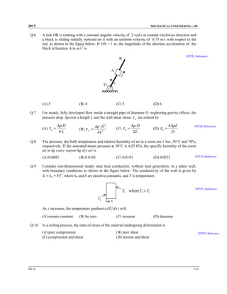 2013

Q.6

MECHANICAL ENGINEERING - ME

A link OB is rotating with a constant angular velocity of 2 rad/s in counter clockwise direction and
a block is sliding radially outward on it with an uniform velocity of 0.75 m/s with respect to the
rod, as shown in the figure below. If OA = 1 m, the magnitude of the absolute acceleration of the
block at location A in m/s2 is
NPTEL Reference

B
A

O

(A) 3
Q.7

∆p D
4L

(D) 6

(B) τ w =

∆p D 2
4L2

(C) τ w =

∆p D
2L

(D) τ w =

4 ∆pL
D

NPTEL Reference

The pressure, dry bulb temperature and relative humidity of air in a room are 1 bar, 30°C and 70%,
respectively. If the saturated steam pressure at 30°C is 4.25 kPa, the specific humidity of the room
air in kg water vapour/kg dry air is
(A) 0.0083

Q.9

(C) 5

For steady, fully developed flow inside a straight pipe of diameter D, neglecting gravity effects, the
pressure drop ∆p over a length L and the wall shear stress τ w are related by
(A) τ w =

Q.8

(B) 4

(B) 0.0101

(C) 0.0191

(D) 0.0232

NPTEL Reference

Consider one-dimensional steady state heat conduction, without heat generation, in a plane wall;
with boundary conditions as shown in the figure below. The conductivity of the wall is given by
k = k 0 + bT ; where k0 and b are positive constants, and T is temperature.
NPTEL Reference

T2 whereT2 > T1
T1

x

As x increases, the temperature gradient ( dT dx ) will
(A) remain constant
Q.10

(B) be zero

(D) decrease

In a rolling process, the state of stress of the material undergoing deformation is
(A) pure compression
(C) compression and shear

ME-A

(C) increase

(B) pure shear
(D) tension and shear

NPTEL Reference

3/16

 