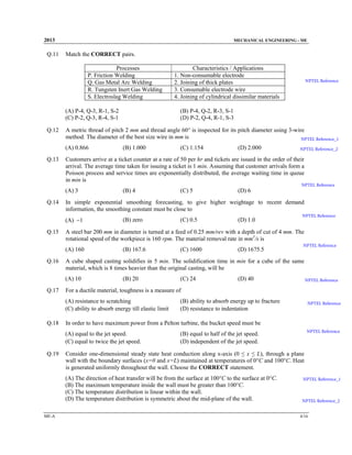 2013

Q.11

MECHANICAL ENGINEERING - ME

Match the CORRECT pairs.
Processes
P. Friction Welding
Q. Gas Metal Arc Welding
R. Tungsten Inert Gas Welding
S. Electroslag Welding
(A) P-4, Q-3, R-1, S-2
(C) P-2, Q-3, R-4, S-1

Q.12

NPTEL Reference

(B) P-4, Q-2, R-3, S-1
(D) P-2, Q-4, R-1, S-3

A metric thread of pitch 2 mm and thread angle 60° is inspected for its pitch diameter using 3-wire
method. The diameter of the best size wire in mm is
NPTEL Reference_1
(A) 0.866

Q.13

Characteristics / Applications
1. Non-consumable electrode
2. Joining of thick plates
3. Consumable electrode wire
4. Joining of cylindrical dissimilar materials

(B) 1.000

(C) 1.154

(D) 2.000

NPTEL Reference_2

Customers arrive at a ticket counter at a rate of 50 per hr and tickets are issued in the order of their
arrival. The average time taken for issuing a ticket is 1 min. Assuming that customer arrivals form a
Poisson process and service times are exponentially distributed, the average waiting time in queue
in min is

NPTEL Reference

(A) 3
Q.14

(B) zero

(B) 167.6

(B) 20

(C) 1600

(D) 1675.5

(C) 24

NPTEL Reference

(D) 40

NPTEL Reference

(B) ability to absorb energy up to fracture
(D) resistance to indentation

NPTEL Reference

NPTEL Reference

(B) equal to half of the jet speed.
(D) independent of the jet speed.

Consider one-dimensional steady state heat conduction along x-axis (0 ≤ x ≤ L), through a plane
wall with the boundary surfaces (x=0 and x=L) maintained at temperatures of 0°C and 100°C. Heat
is generated uniformly throughout the wall. Choose the CORRECT statement.
(A) The direction of heat transfer will be from the surface at 100°C to the surface at 0°C.
(B) The maximum temperature inside the wall must be greater than 100°C.
(C) The temperature distribution is linear within the wall.
(D) The temperature distribution is symmetric about the mid-plane of the wall.

ME-A

NPTEL Reference

In order to have maximum power from a Pelton turbine, the bucket speed must be
(A) equal to the jet speed.
(C) equal to twice the jet speed.

Q.19

(D) 1.0

For a ductile material, toughness is a measure of
(A) resistance to scratching
(C) ability to absorb energy till elastic limit

Q.18

(C) 0.5

A cube shaped casting solidifies in 5 min. The solidification time in min for a cube of the same
material, which is 8 times heavier than the original casting, will be
(A) 10

Q.17

(D) 6

A steel bar 200 mm in diameter is turned at a feed of 0.25 mm/rev with a depth of cut of 4 mm. The
rotational speed of the workpiece is 160 rpm. The material removal rate in mm3/s is
(A) 160

Q.16

(C) 5

In simple exponential smoothing forecasting, to give higher weightage to recent demand
information, the smoothing constant must be close to
(A) −1

Q.15

(B) 4

NPTEL Reference_1

NPTEL Reference_2
4/16

 