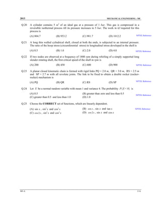2013

Q.20

MECHANICAL ENGINEERING - ME

A cylinder contains 5 m3 of an ideal gas at a pressure of 1 bar. This gas is compressed in a
reversible isothermal process till its pressure increases to 5 bar. The work in kJ required for this
process is
(A) 804.7

Q.21

(B) 1.0

(B) 450

(B) QR

(D) 4.0

NPTEL Reference

(C) 600

(D) 900

NPTEL Reference

(C) RS

(D) SP

NPTEL Reference

(B) greater than zero and less than 0.5
(D) 1.0

NPTEL Reference

Choose the CORRECT set of functions, which are linearly dependent.
(A) sin x , sin2 x and cos2 x
(C) cos 2x , sin2 x and cos2 x

ME-A

(C) 2.0

Let X be a normal random variable with mean 1 and variance 4. The probability P{X < 0} is
(A) 0.5
(C) greater than 0.5 and less than 1.0

Q.25

NPTEL Reference

A planar closed kinematic chain is formed with rigid links PQ = 2.0 m, QR = 3.0 m, RS = 2.5 m
and SP = 2.7 m with all revolute joints. The link to be fixed to obtain a double rocker (rockerrocker) mechanism is
(A) PQ

Q.24

(D) 1012.2

If two nodes are observed at a frequency of 1800 rpm during whirling of a simply supported long
slender rotating shaft, the first critical speed of the shaft in rpm is
(A) 200

Q.23

(C) 981.7

A long thin walled cylindrical shell, closed at both the ends, is subjected to an internal pressure.
The ratio of the hoop stress (circumferential stress) to longitudinal stress developed in the shell is
(A) 0.5

Q.22

(B) 953.2

(B) cos x , sin x and tan x
(D) cos 2x , sin x and cos x

NPTEL Reference

5/16

 