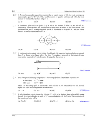 2013

Q.31

MECHANICAL ENGINEERING - ME

A flywheel connected to a punching machine has to supply energy of 400 Nm while running at a
mean angular speed of 20 rad/s. If the total fluctuation of speed is not to exceed ±2%, the mass
moment of inertia of the flywheel in kg-m2 is
(A) 25

Q.32

(B) 50

(C) 100

(D) 125

NPTEL Reference

A compound gear train with gears P, Q, R and S has number of teeth 20, 40, 15 and 20,
respectively. Gears Q and R are mounted on the same shaft as shown in the figure below. The
diameter of the gear Q is twice that of the gear R. If the module of the gear R is 2 mm, the center
distance in mm between gears P and S is
Q
S

P
+

+

+

R

(A) 40
Q.33

(B) 80

NPTEL Reference

(C) 120

(D) 160

A pin jointed uniform rigid rod of weight W and length is supported horizontally by an external
force F as shown in the figure below. The force F is suddenly removed. At the instant of force
removal, the magnitude of vertical reaction developed at the support is

NPTEL Reference

(A) zero
Q.34

(B) W 4

(C) W 2

(D) W

Two cutting tools are being compared for a machining operation. The tool life equations are:
Carbide tool:
HSS tool:

VT 1.6 = 3000
VT 0.6 = 200

where V is the cutting speed in m/min and T is the tool life in min. The carbide tool will provide
higher tool life if the cutting speed in m/min exceeds
(A) 15.0

Q.35

(C) 49.3

(D) 60.0

NPTEL Reference

In a CAD package, mirror image of a 2D point P(5,10) is to be obtained about a line which passes
through the origin and makes an angle of 45° counterclockwise with the X-axis. The coordinates of
the transformed point will be
(A) (7.5, 5)

ME-A

(B) 39.4

(B) (10, 5)

(C) (7.5, −5)

(D) (10, −5)

NPTEL Reference

7/16

 