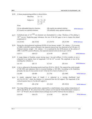 2013

Q.36

MECHANICAL ENGINEERING - ME

A linear programming problem is shown below.
Maximize
3x + 7y
Subject to

3x + 7y ≤ 10
4x + 6y ≤ 8
x, y ≥ 0

It has

(A) an unbounded objective function.
(C) exactly two optimal solutions.

(B) exactly one optimal solution.
(D) infinitely many optimal solutions.

NPTEL Reference

+ 0 .020

Q.37

Cylindrical pins of 25 + 0 .010 mm diameter are electroplated in a shop. Thickness of the plating is
30 ±2.0 micron. Neglecting gage tolerances, the size of the GO gage in mm to inspect the plated
components is
(A) 25.042

Q.38

(C) 0.30

(D) 0.52

NPTEL Reference

(B) 1.0

(C) 5.0

(D) 10.0

NPTEL Reference

(B) 600

(C) 750

(D) 1000

NPTEL Reference

(B) L 3π

(C) L π

(D) 2 L π

NPTEL Reference

Two large diffuse gray parallel plates, separated by a small distance, have surface temperatures of
400 K and 300 K. If the emissivities of the surfaces are 0.8 and the Stefan-Boltzmann constant is
5.67 × 10−8W/m2K4, the net radiation heat exchange rate in kW/m2 between the two plates is
(A) 0.66

ME-A

(B) 0.23

A simply supported beam of length L is subjected to a varying distributed load
sin (3 π x/L) Nm−1, where the distance x is measured from the left support. The magnitude of the
vertical reaction force in N at the left support is
(A) zero

Q.42

NPTEL Reference

A bar is subjected to fluctuating tensile load from 20 kN to 100 kN. The material has yield strength
of 240 MPa and endurance limit in reversed bending is 160 MPa. According to the Soderberg
principle, the area of cross-section in mm2 of the bar for a factor of safety of 2 is
(A) 400

Q.41

(D) 25.084

A single degree of freedom system having mass 1 kg and stiffness 10 kN/m initially at rest is
subjected to an impulse force of magnitude 5 kN for 10−4 seconds. The amplitude in mm of the
resulting free vibration is
(A) 0.5

Q.40

(C) 25.074

During the electrochemical machining (ECM) of iron (atomic weight = 56, valency = 2) at current
of 1000 A with 90% current efficiency, the material removal rate was observed to be 0.26 gm/s. If
Titanium (atomic weight = 48, valency = 3) is machined by the ECM process at the current of
2000 A with 90% current efficiency, the expected material removal rate in gm/s will be
(A) 0.11

Q.39

(B) 25.052

(B) 0.79

(C) 0.99

(D) 3.96

NPTEL Reference

8/16

 