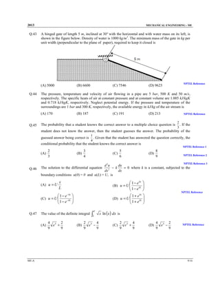 2013

Q.43

MECHANICAL ENGINEERING - ME

A hinged gate of length 5 m, inclined at 30° with the horizontal and with water mass on its left, is
shown in the figure below. Density of water is 1000 kg/m3. The minimum mass of the gate in kg per
unit width (perpendicular to the plane of paper), required to keep it closed is

(A) 5000
Q.44

(B) 6600

(D) 9623

NPTEL Reference

The pressure, temperature and velocity of air flowing in a pipe are 5 bar, 500 K and 50 m/s,
respectively. The specific heats of air at constant pressure and at constant volume are 1.005 kJ/kgK
and 0.718 kJ/kgK, respectively. Neglect potential energy. If the pressure and temperature of the
surroundings are 1 bar and 300 K, respectively, the available energy in kJ/kg of the air stream is
(A) 170

Q.45

(C) 7546

(B) 187

(C) 191

(D) 213

The probability that a student knows the correct answer to a multiple choice question is

NPTEL Reference

2
. If the
3

student does not know the answer, then the student guesses the answer. The probability of the
guessed answer being correct is

1
. Given that the student has answered the question correctly, the
4

conditional probability that the student knows the correct answer is

2
(A)
3

3
(B)
4

5
(C)
6

NPTEL Reference 1

8
(D)
9

NPTEL Reference 2
NPTEL Reference 3

Q.46

d 2u
du
− k
= 0 where k is a constant, subjected to the
2
dx
dx
boundary conditions u(0) = 0 and u(L) = U, is

The solution to the differential equation

(A) u = U

 1 − e kx
kL
1− e





kx
1+ e 
(D) u = U 
 1 + e kL 




x
L

(B) u = U 


 1 − e − kx 
(C) u = U 
 1 − e −kL 



Q.47

The value of the definite integral
(A)

ME-A

4 3 2
e +
9
9

(B)

e

∫1

2 3 4
e −
9
9

NPTEL Reference

x ln ( x ) dx is

(C)

2 3 4
e +
9
9

(D)

4 3 2
e −
9
9

NPTEL Reference

9/16

 