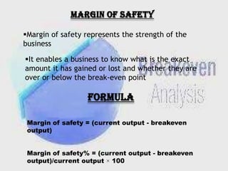 MARGIN OF SAFETY
Margin of safety represents the strength of the
business

It enables a business to know what is the exact
amount it has gained or lost and whether they are
over or below the break-even point

FORMULA
Margin of safety = (current output - breakeven
output)
Margin of safety% = (current output - breakeven
output)/current output × 100

 