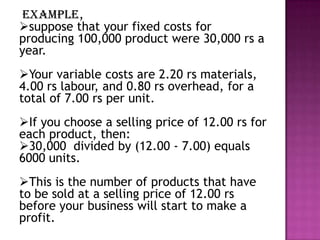 example,
suppose that your fixed costs for
producing 100,000 product were 30,000 rs a
year.
Your variable costs are 2.20 rs materials,
4.00 rs labour, and 0.80 rs overhead, for a
total of 7.00 rs per unit.
If you choose a selling price of 12.00 rs for
each product, then:
30,000 divided by (12.00 - 7.00) equals
6000 units.
This is the number of products that have
to be sold at a selling price of 12.00 rs
before your business will start to make a
profit.

 