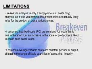LIMITATIONS
•Break-even analysis is only a supply-side (i.e., costs only)
analysis, as it tells you nothing about what sales are actually likely
to be for the product at these various prices.
•It assumes that fixed costs (FC) are constant. Although this is
true in the short run, an increase in the scale of production is likely
to cause fixed costs to rise.
•It assumes average variable costs are constant per unit of output,
at least in the range of likely quantities of sales. (i.e., linearity).

 
