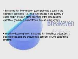 It assumes that the quantity of goods produced is equal to the
quantity of goods sold (i.e., there is no change in the quantity of
goods held in inventory at the beginning of the period and the
quantity of goods held in inventory at the end of the period).

In multi-product companies, it assumes that the relative proportions
of each product sold and produced are constant (i.e., the sales mix is
constant).

 