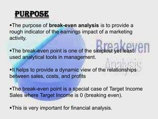 purpose
The purpose of break-even analysis is to provide a
rough indicator of the earnings impact of a marketing
activity.
The break-even point is one of the simplest yet least
used analytical tools in management.

It helps to provide a dynamic view of the relationships
between sales, costs, and profits
The break-even point is a special case of Target Income
Sales where Target Income is 0 (breaking even).
This is very important for financial analysis.

 
