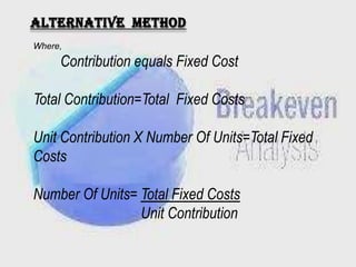 Alternative method
Where,

Contribution equals Fixed Cost
Total Contribution=Total Fixed Costs
Unit Contribution X Number Of Units=Total Fixed
Costs
Number Of Units= Total Fixed Costs
Unit Contribution

 