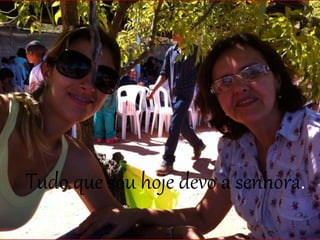 Tudo que sou hoje devo a senhora.
 