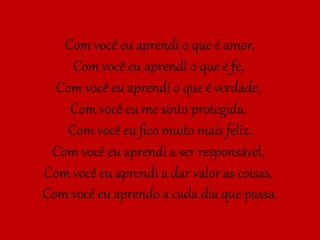 Com você eu aprendi o que é amor,
Com você eu aprendi o que é fé,
Com você eu aprendi o que é verdade,
Com você eu me sinto protegida,
Com você eu fico muito mais feliz,
Com você eu aprendi a ser responsável,
Com você eu aprendi a dar valor as coisas,
Com você eu aprendo a cada dia que passa.
 