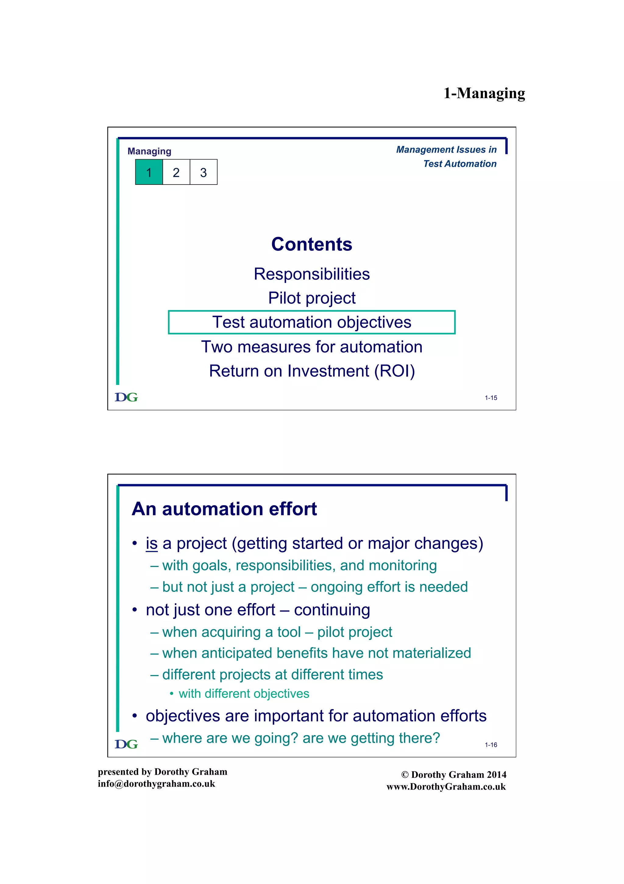 1-Managing
presented by Dorothy Graham
info@dorothygraham.co.uk
© Dorothy Graham 2014
www.DorothyGraham.co.uk
1-15
Contents
Responsibilities
Pilot project
Test automation objectives
Two measures for automation
Return on Investment (ROI)
Managing
1 2 3
Management Issues in
Test Automation
1-16
An automation effort
•  is a project (getting started or major changes)
– with goals, responsibilities, and monitoring
– but not just a project – ongoing effort is needed
•  not just one effort – continuing
– when acquiring a tool – pilot project
– when anticipated benefits have not materialized
– different projects at different times
•  with different objectives
•  objectives are important for automation efforts
– where are we going? are we getting there?
 