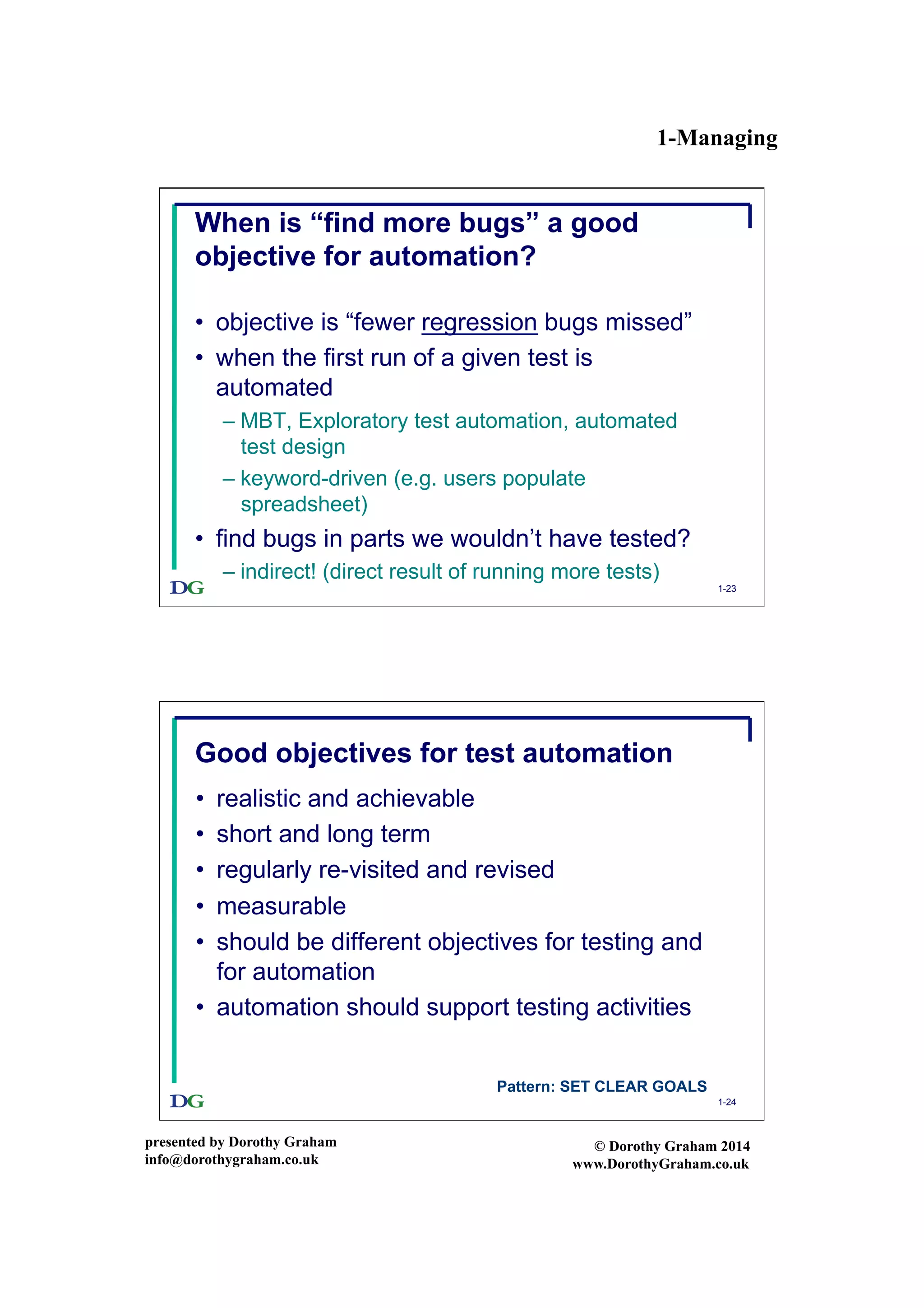 1-Managing
presented by Dorothy Graham
info@dorothygraham.co.uk
© Dorothy Graham 2014
www.DorothyGraham.co.uk
1-23
When is “find more bugs” a good
objective for automation?
•  objective is “fewer regression bugs missed”
•  when the first run of a given test is
automated
– MBT, Exploratory test automation, automated
test design
– keyword-driven (e.g. users populate
spreadsheet)
•  find bugs in parts we wouldn’t have tested?
– indirect! (direct result of running more tests)
1-24
Good objectives for test automation
•  realistic and achievable
•  short and long term
•  regularly re-visited and revised
•  measurable
•  should be different objectives for testing and
for automation
•  automation should support testing activities
Pattern: SET CLEAR GOALS
 